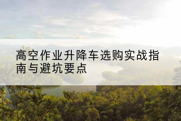 团风升降车怎么选-高空作业升降车选购实战指南与避坑要点