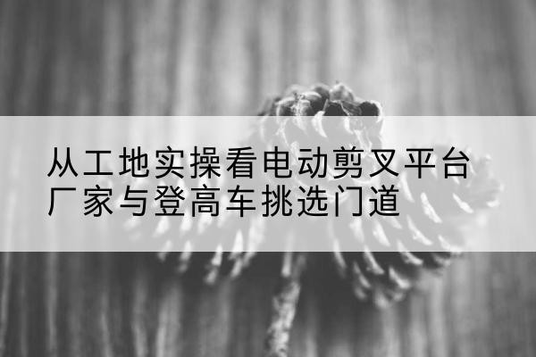 团风电动剪叉升降平台厂家-从工地实操看电动剪叉平台厂家与登高车挑选门道