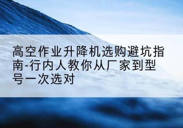 团风升降平台厂家-高空作业升降机选购避坑指南-行内人教你从厂家到型号一次选对