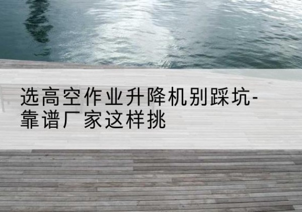 团风剪叉式升降机厂家-选高空作业升降机别踩坑-靠谱厂家这样挑