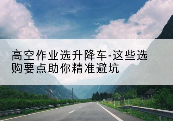 团风升降车厂家-高空作业选升降车-这些选购要点助你*避坑