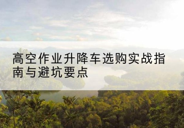 团风升降车怎么选-高空作业升降车选购实战指南与避坑要点