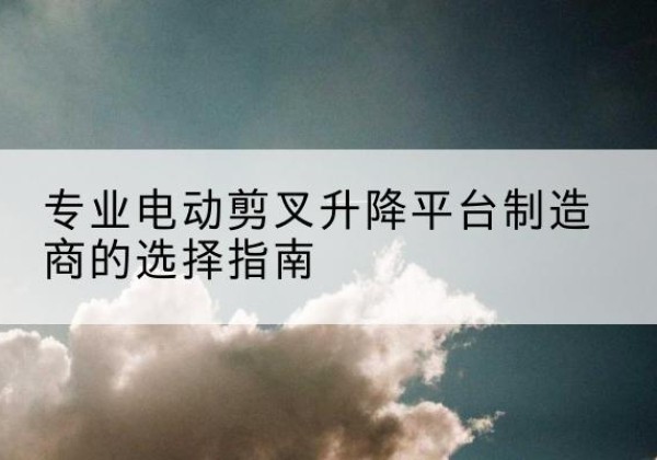 团风电动剪叉升降平台厂家-专业电动剪叉升降平台制造商的选择指南